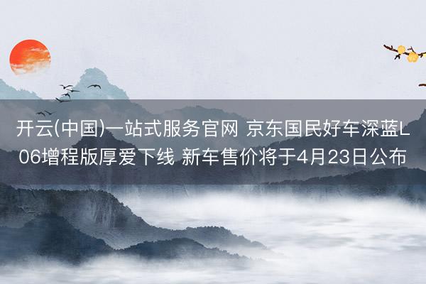 开云(中国)一站式服务官网 京东国民好车深蓝L06增程版厚爱下线 新车售价将于4月23日公布