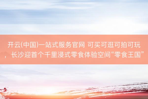 开云(中国)一站式服务官网 可买可逛可拍可玩，长沙迎首个千里浸式零食体验空间“零食王国”