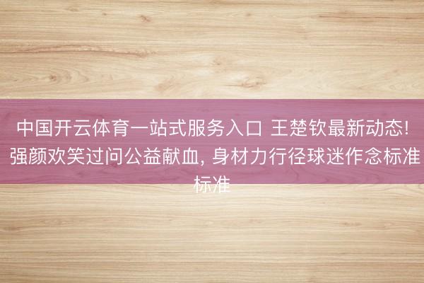 中国开云体育一站式服务入口 王楚钦最新动态! 强颜欢笑过问公益献血， 身材力行径球迷作念标准