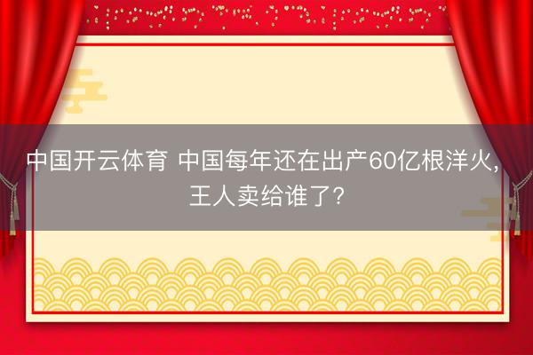 中国开云体育 中国每年还在出产60亿根洋火， 王人卖给谁了?