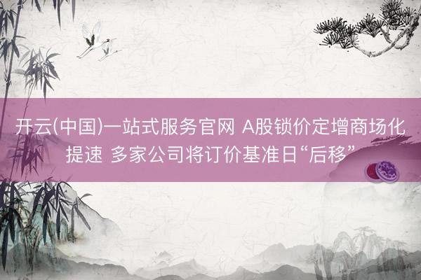 开云(中国)一站式服务官网 A股锁价定增商场化提速 多家公司将订价基准日“后移”