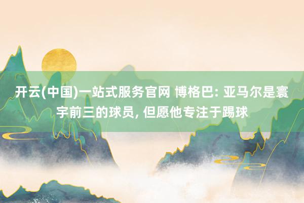 开云(中国)一站式服务官网 博格巴: 亚马尔是寰宇前三的球员， 但愿他专注于踢球
