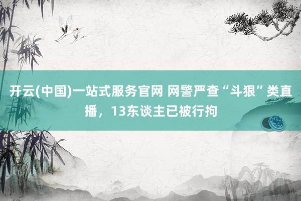 开云(中国)一站式服务官网 网警严查“斗狠”类直播,13东谈主已被行拘