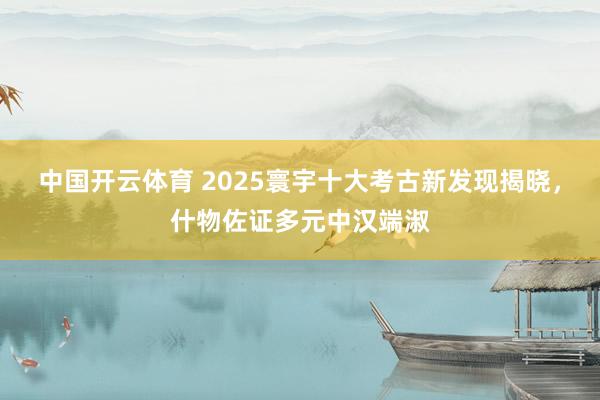 中国开云体育 2025寰宇十大考古新发现揭晓，什物佐证多元中汉端淑