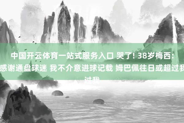 中国开云体育一站式服务入口 哭了! 38岁梅西: 感谢通盘球迷 我不介意进球记载 姆巴佩往日或超过我