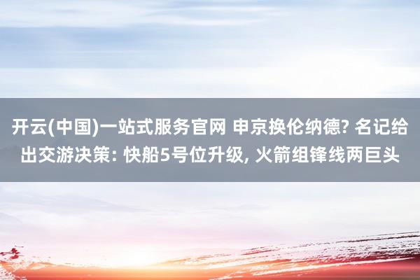 开云(中国)一站式服务官网 申京换伦纳德? 名记给出交游决策: 快船5号位升级， 火箭组锋线两巨头