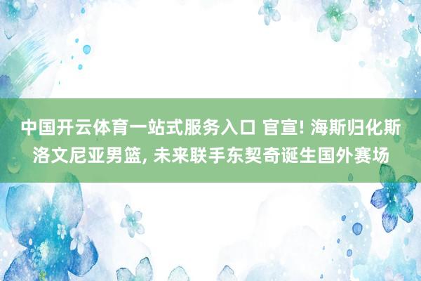 中国开云体育一站式服务入口 官宣! 海斯归化斯洛文尼亚男篮， 未来联手东契奇诞生国外赛场