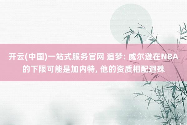 开云(中国)一站式服务官网 追梦: 威尔逊在NBA的下限可能是加内特, 他的资质相配迥殊