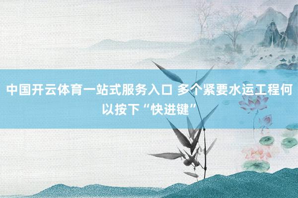 中国开云体育一站式服务入口 多个紧要水运工程何以按下“快进键”