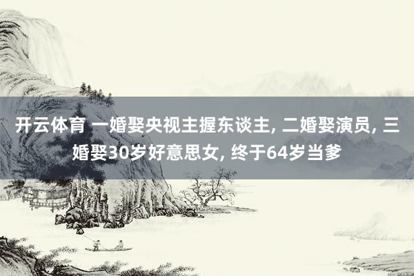 开云体育 一婚娶央视主握东谈主, 二婚娶演员, 三婚娶30岁好意思女, 终于64岁当爹